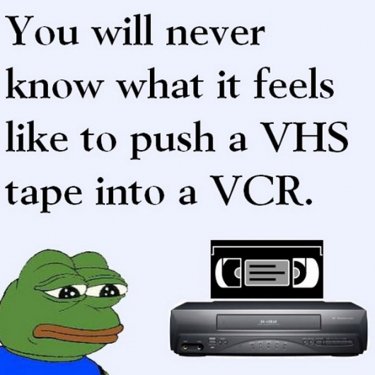 Sad Frog: You will never know what it feels like to push a VHS tape into a VCR